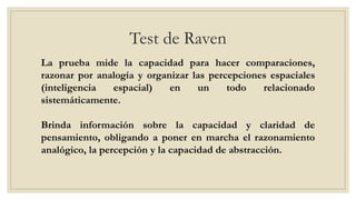 Test de Raven
La prueba mide la capacidad para hacer comparaciones,
razonar por analogía y organizar las percepciones espaciales
(inteligencia espacial) en un todo relacionado
sistemáticamente.
Brinda información sobre la capacidad y claridad de
pensamiento, obligando a poner en marcha el razonamiento
analógico, la percepción y la capacidad de abstracción.
 
