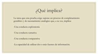 ¿Qué implica?
La tarea que esta prueba exige supone un proceso de completamiento
gestáltico y de razonamiento analógico que, a su vez, implica:
-Una conducta exploratoria
-Una conducta sumativa
-Una conducta comparativa
-La capacidad de utilizar dos o más fuentes de información.
 