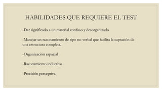 HABILIDADES QUE REQUIERE EL TEST
-Dar significado a un material confuso y desorganizado
-Manejar un razonamiento de tipo no-verbal que facilita la captación de
una estructura completa.
-Organización espacial
-Razonamiento inductivo
-Precisión perceptiva.
 