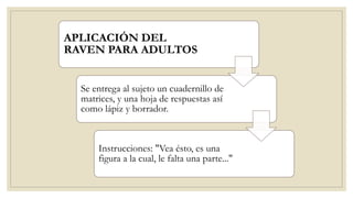 APLICACIÓN DEL
RAVEN PARA ADULTOS
Se entrega al sujeto un cuadernillo de
matrices, y una hoja de respuestas así
como lápiz y borrador.
Instrucciones: "Vea ésto, es una
figura a la cual, le falta una parte..."
 
