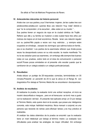 Se utilizó el Test de Matrices Progresivas de Raven.
IV. Antecedentes relevantes de historia personal:
Ariela vive con sus padres y sus 5 hermanas mujeres ,de las cuales tres son
adolescentes-adultas,con quienes lleva una relación “muy mala” debido a
que “no la comprenden ,ni la escuchan , ellas estan en su mundo ” .
Sus padres tienen un negocio de ropa en la ciudad céntrica de Trujillo .
Refiere que ella y su familia se mudaron a esta ciudad hace tres años por
motivos de mejora en el nivel económico. Revela tener una relación regular
con su padres“Mis papás a veces son muy estrictos , y siempre estan
ocupados en el trabajo , excepto los domingos que salimos todos en famila ,
eso sí es divertido”. Los padres de la examinada refieren que Ariela pocas
veces ha desaprobado cursos en su vida escolar, la madre manifiesta “Yo
no la veo estudiar para sus examenes, sin embargo ella siempre trae buenas
notas en sus pruebas, sobre todo en el área de comunicación o personal
social”.Posee pocas amistades en el presente año escolar puesto que la
cambiaron de un colegio estatal a un colegio particular(actual).
V. Resultados:
Ariela obtuvo un puntaje de 28 respuestas correctas, terminándolas en 35
minutos.Presentó un percentil de 25 lo que la ubica en el Rango III, con
diagnóstico Por debajo al Término Medio.No se encontraron discrepancias
VI. Análisis de resultados:
Al realizarse la prueba, la evaluada tomó una actitud receptiva, al inicio se
mostró desconfiada e insegura , pero en el transcurso se tornó mas a gusto
con la realización del test . El presente test aplicado arrojo un CI por debajo
al Término Medio, esto quiere decir en la escala, que posee una inteligencia
concreta, esto incluye habilidad mecánica, física manual o corporal, es una
persona que necesita de rutinas para efectuar tareas y es muy práctico al
realizarlas.
Al analizar los datos obtenidos de la prueba se encontró que la evaluada
tiene un nivel intelectual por debajo al término medio .La evaluada tuvo
dificultades para analizar las analogías de mayor dificultad .Sin embargo
 