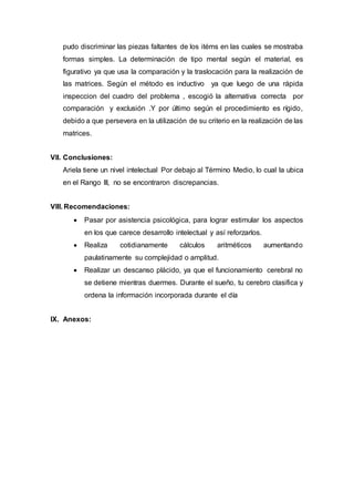 pudo discriminar las piezas faltantes de los itéms en las cuales se mostraba
formas simples. La determinación de tipo mental según el material, es
figurativo ya que usa la comparación y la traslocación para la realización de
las matrices. Según el método es inductivo ya que luego de una rápida
inspeccion del cuadro del problema , escogió la alternativa correcta por
comparación y exclusión .Y por último según el procedimiento es rígido,
debido a que persevera en la utilización de su criterio en la realización de las
matrices.
VII. Conclusiones:
Ariela tiene un nivel intelectual Por debajo al Término Medio, lo cual la ubica
en el Rango III, no se encontraron discrepancias.
VIII. Recomendaciones:
 Pasar por asistencia psicológica, para lograr estimular los aspectos
en los que carece desarrollo intelectual y así reforzarlos.
 Realiza cotidianamente cálculos aritméticos aumentando
paulatinamente su complejidad o amplitud.
 Realizar un descanso plácido, ya que el funcionamiento cerebral no
se detiene mientras duermes. Durante el sueño, tu cerebro clasifica y
ordena la información incorporada durante el día
IX. Anexos:
 