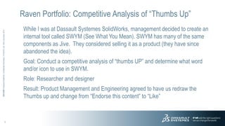 1
3DS.COM©DassaultSystèmes|ConfidentialInformation|4/10/2015|ref.:3DS_Document_2012
Raven Portfolio: Competitive Analysis of “Thumbs Up”
While I was at Dassault Systemes SolidWorks, management decided to create an
internal tool called SWYM (See What You Mean). SWYM has many of the same
components as Jive. They considered selling it as a product (they have since
abandoned the idea).
Goal: Conduct a competitive analysis of “thumbs UP” and determine what word
and/or icon to use in SWYM.
Role: Researcher and designer
Result: Product Management and Engineering agreed to have us redraw the
Thumbs up and change from “Endorse this content” to “Like”
 