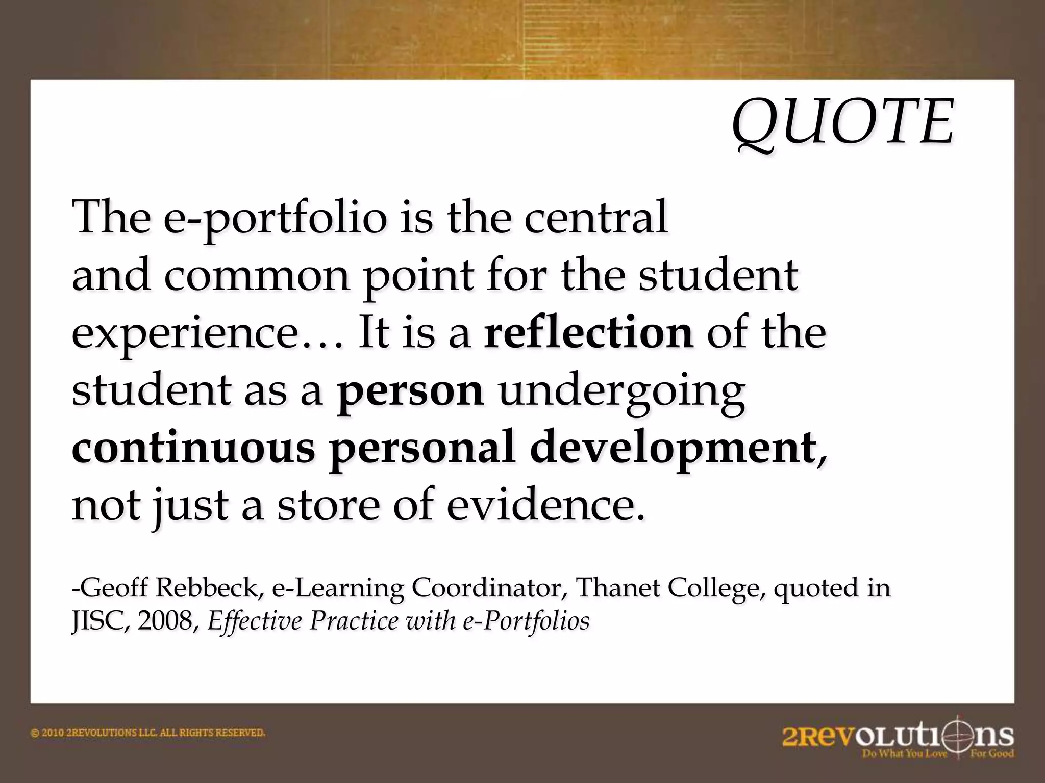 QUOTE
The e-portfolio is the central
and common point for the student
experience… It is a reflection of the
student as a person undergoing
continuous personal development,
not just a store of evidence.
-Geoff Rebbeck, e-Learning Coordinator, Thanet College, quoted in
JISC, 2008, Effective Practice with e-Portfolios

 