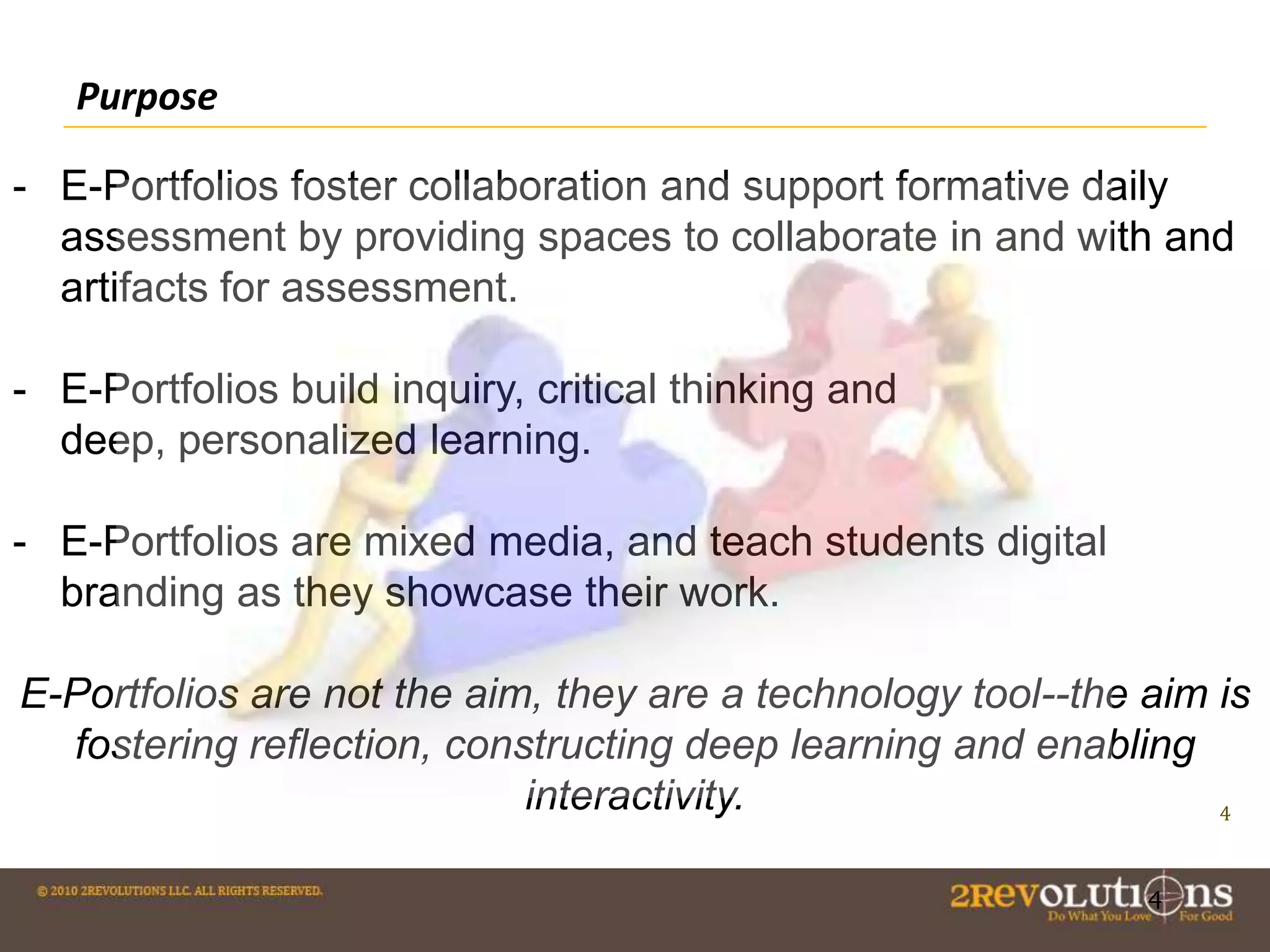 Purpose
- E-Portfolios foster collaboration and support formative daily
assessment by providing spaces to collaborate in and with and
artifacts for assessment.
- E-Portfolios build inquiry, critical thinking and
deep, personalized learning.

- E-Portfolios are mixed media, and teach students digital
branding as they showcase their work.
E-Portfolios are not the aim, they are a technology tool--the aim is
fostering reflection, constructing deep learning and enabling
interactivity.
4
4

 