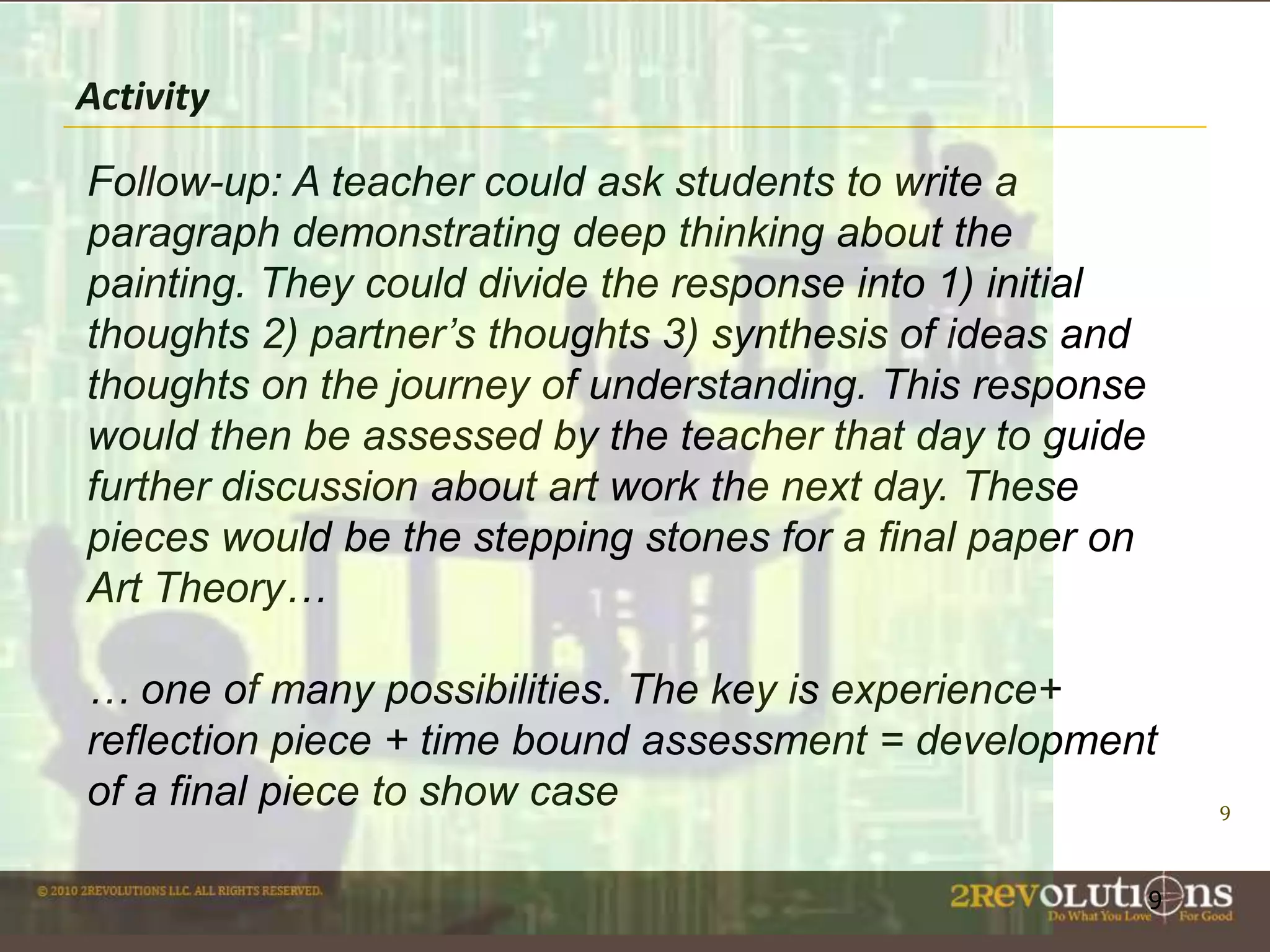Activity
Follow-up: A teacher could ask students to write a
paragraph demonstrating deep thinking about the
painting. They could divide the response into 1) initial
thoughts 2) partner’s thoughts 3) synthesis of ideas and
thoughts on the journey of understanding. This response
would then be assessed by the teacher that day to guide
further discussion about art work the next day. These
pieces would be the stepping stones for a final paper on
Art Theory…
… one of many possibilities. The key is experience+
reflection piece + time bound assessment = development
of a final piece to show case
9

9

 