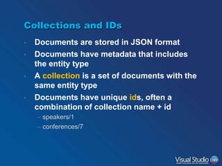 Collections and IDs
•
•
•
•

Documents are stored in JSON format
Documents have metadata that includes
the entity type
A collection is a set of documents with the
same entity type
Documents have unique ids, often a
combination of collection name + id
– speakers/1
– conferences/7

 
