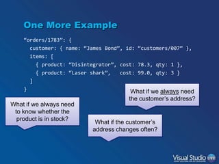 One More Example
“orders/1783”: {
customer: { name: “James Bond”, id: “customers/007” },
items: [
{ product: “Disintegrator”, cost: 78.3, qty: 1 },

{ product: “Laser shark”,

cost: 99.0, qty: 3 }

]
}

What if we always need
to know whether the
product is in stock?

What if we always need
the customer’s address?

What if the customer’s
address changes often?

 
