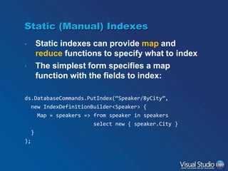 Static (Manual) Indexes
•
•

Static indexes can provide map and
reduce functions to specify what to index
The simplest form specifies a map
function with the fields to index:

ds.DatabaseCommands.PutIndex(“Speaker/ByCity”,
new IndexDefinitionBuilder<Speaker> {
Map = speakers => from speaker in speakers
select new { speaker.City }
}
);

 
