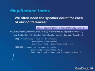 Map/Reduce Index
•

We often need the speaker count for each
of our conferences:
class SpeakerCount : Tuple<string, int> {}

ds.DatabaseCommands.PutIndex(“Conferences/SpeakerCount”,
new IndexDefinitionBuilder<Conference, SpeakerCount> {
Map = conferences => from conf in conferences
from speaker in conf.Speakers
select new { Item1 = speaker.Name, Item2 = 1 },

Reduce =

results => from result in results
group result by result.Item1 into g
select new { Item1 = g.Key, Item2 = g.Sum(x => x.Item2) }

}
);

 