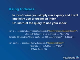 Using Indexes
•
•

In most cases you simply run a query and it will
implicitly use or create an index
Or, instruct the query to use your index:

var d = session.Query<SpeakerCount>(“Conferences/SpeakerCount”)
.FirstOrDefault(s => s.Item1 == “Dave”);
Console.WriteLine(“Dave spoke at {0} conferences”, d.Item2);
var posts = session.Query<Comment>(“CommentsIndex”)
.Where(c => c.Author == “Mike”)
.OfType<Post>();

 