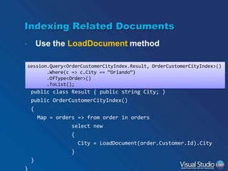 Indexing Related Documents
Use the LoadDocument method

•

session.Query<OrderCustomerCityIndex.Result, OrderCustomerCityIndex>()
public class OrderCustomerCityIndex :
.Where(c => c.City == “Orlando”)
AbstractIndexCreationTask<Order, OrderCustomerCityIndex.Result>
.OfType<Order>()
.ToList();

{

public class Result { public string City; }
public OrderCustomerCityIndex()
{
Map = orders => from order in orders
select new
{
City = LoadDocument(order.Customer.Id).City

}
}
}

 