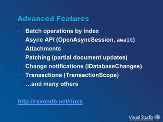 Advanced Features
•
•
•
•
•
•
•

Batch operations by index
Async API (OpenAsyncSession, await)
Attachments
Patching (partial document updates)
Change notifications (IDatabaseChanges)
Transactions (TransactionScope)
…and many others

http://ravendb.net/docs

 