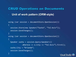 CRUD Operations on Documents
•

Unit of work pattern (ORM-style)

using (var session = documentStore.OpenSession())

{
session.Store(new Speaker(“Sasha”, “Tel-Aviv”));
session.SaveChanges();
}
using (var session = documentStore.OpenSession())
{
Speaker sasha = session.Query<Speaker>()
.Where(e => e.City == “Tel-Aviv”).First();
sasha.City = “Orlando”;

session.SaveChanges();
}

 
