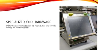 SPECIALIZED, OLD HARDWARE
Old hardware (sometimes 10 years old) means that we have very little
memory and processing power.
 