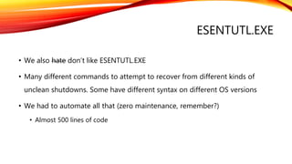 ESENTUTL.EXE
• We also hate don’t like ESENTUTL.EXE
• Many different commands to attempt to recover from different kinds of
unclean shutdowns. Some have different syntax on different OS versions
• We had to automate all that (zero maintenance, remember?)
• Almost 500 lines of code
 