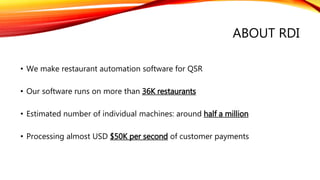ABOUT RDI
• We make restaurant automation software for QSR
• Our software runs on more than 36K restaurants
• Estimated number of individual machines: around half a million
• Processing almost USD $50K per second of customer payments
 