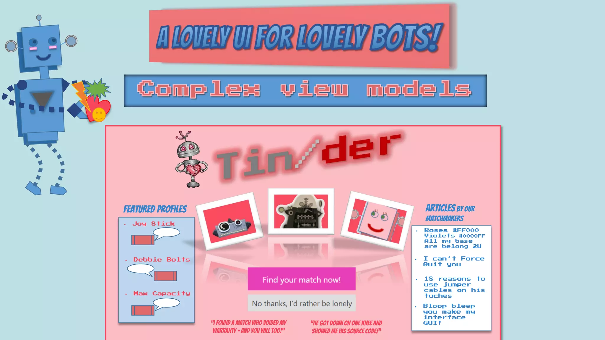 Articles by our
matchmakers
• 18 reasons to
use jumper
cables on his
tuches
• I can’t Force
Quit you
• Roses #FF000
Violets #0000FF
All my base
are belong 2U
• Bloop bleep
you make my
interface
GUI!
Featured profiles
• Joy Stick
• Debbie Bolts
• Max Capacity
“I found a match who voided my
warranty – and you will too!”
“He got down on one knee and
showed me his source code!”