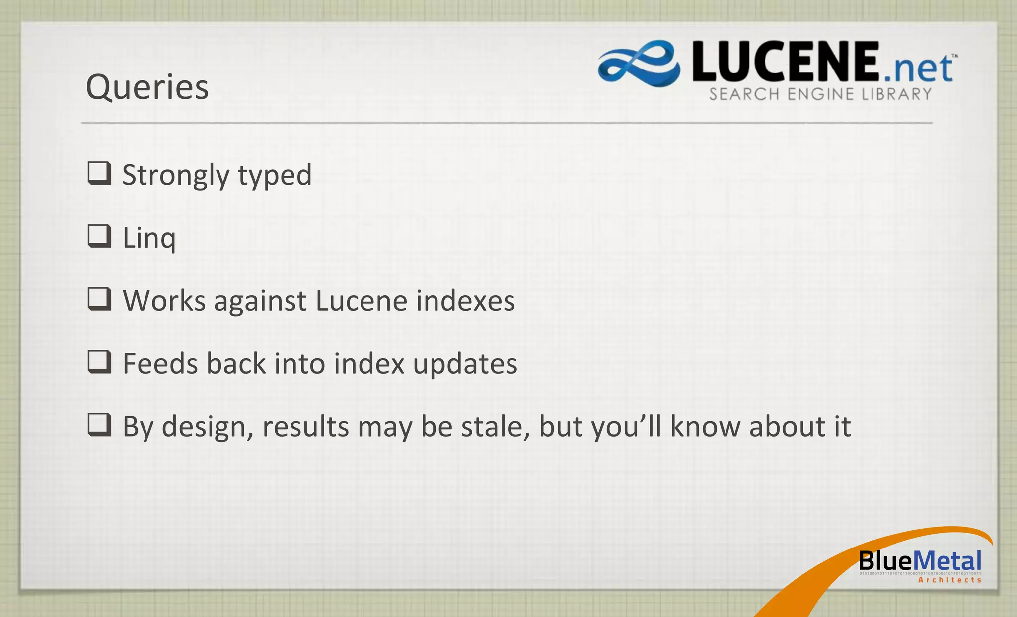 Queries

 Strongly typed
 Linq
 Works against Lucene indexes
 Feeds back into index updates
 By design, results may be stale, but you’ll know about it
 