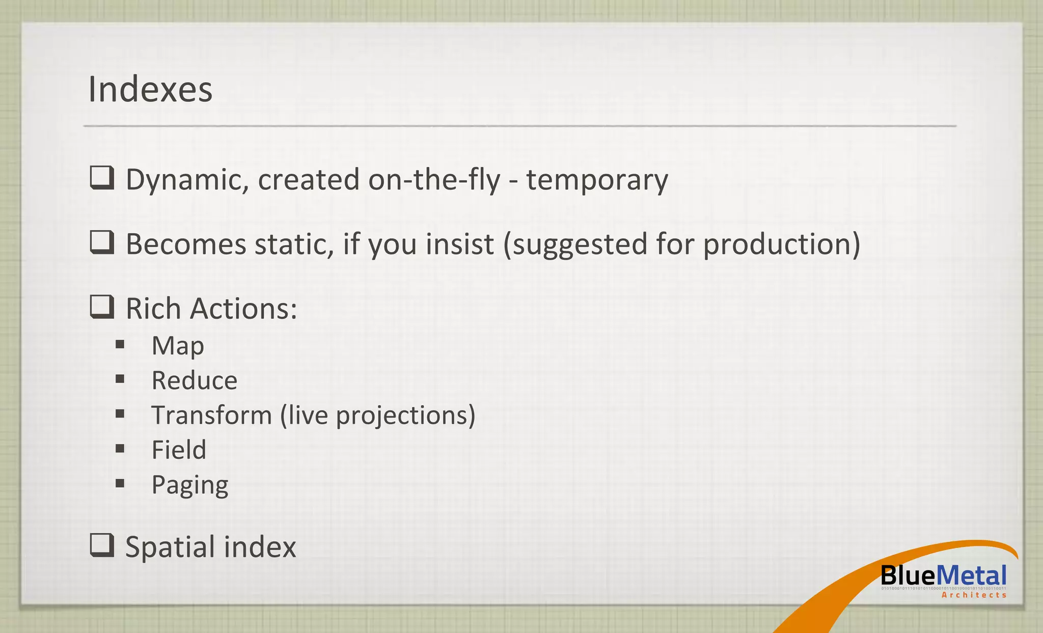 Indexes

 Dynamic, created on-the-fly - temporary
 Becomes static, if you insist (suggested for production)
 Rich Actions:
    Map
    Reduce
    Transform (live projections)
    Field
    Paging

 Spatial index
 