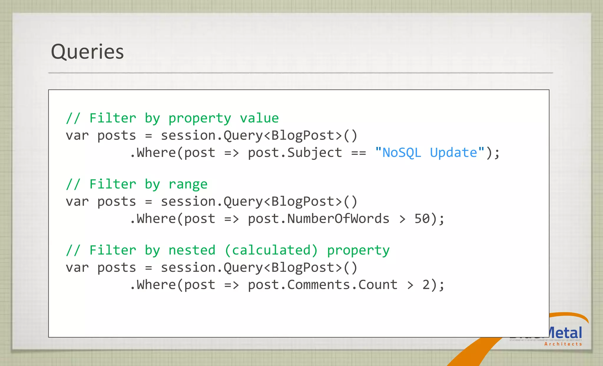 Queries

 // Filter by property value
 var posts = session.Query<BlogPost>()
         .Where(post => post.Subject == "NoSQL Update");

 // Filter by range
 var posts = session.Query<BlogPost>()
         .Where(post => post.NumberOfWords > 50);

 // Filter by nested (calculated) property
 var posts = session.Query<BlogPost>()
         .Where(post => post.Comments.Count > 2);
 