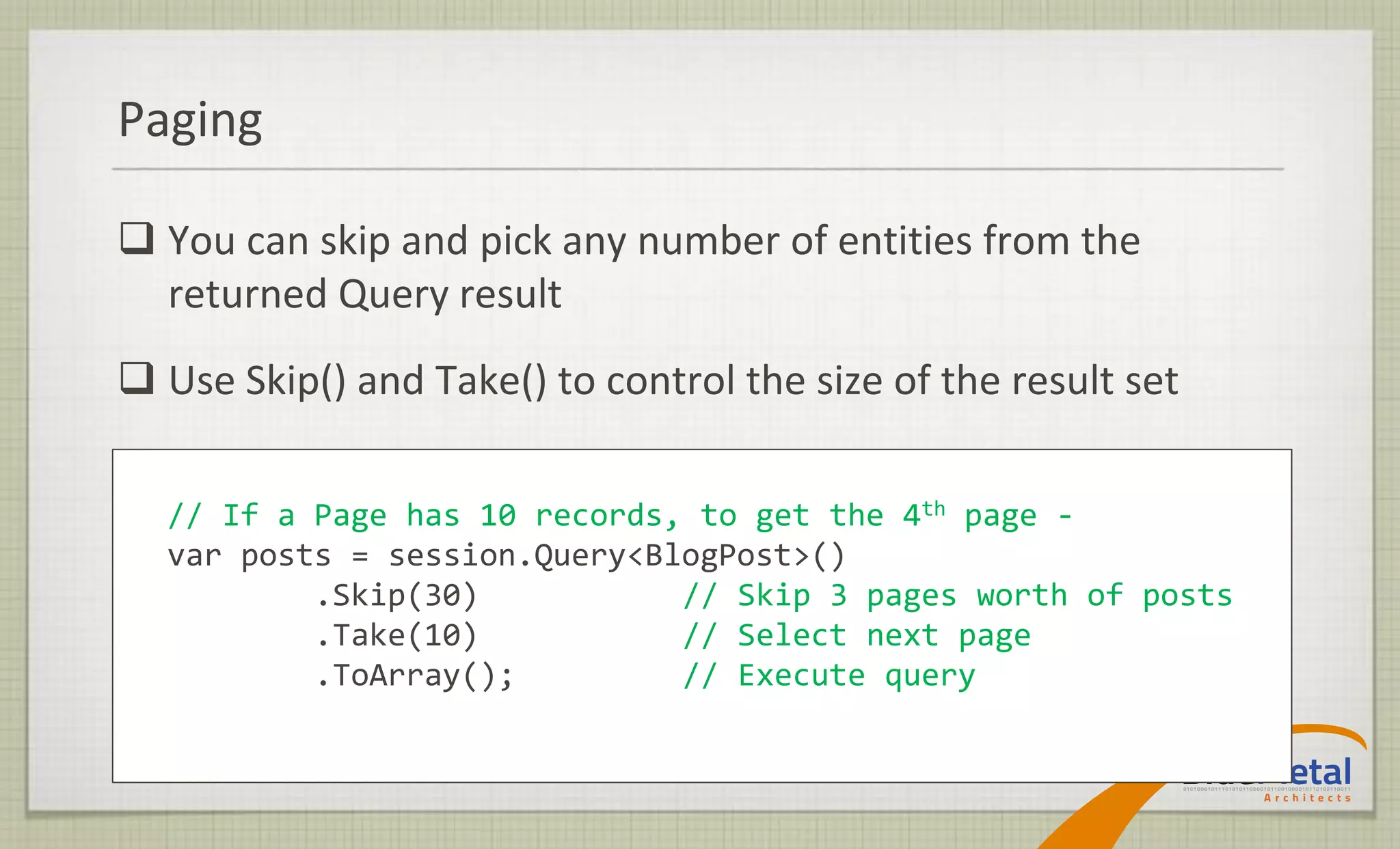 Paging

 You can skip and pick any number of entities from the
  returned Query result
 Use Skip() and Take() to control the size of the result set

  // If a Page has 10 records, to get the 4th page -
  var posts = session.Query<BlogPost>()
          .Skip(30)           // Skip 3 pages worth of posts
          .Take(10)           // Select next page
          .ToArray();         // Execute query
 