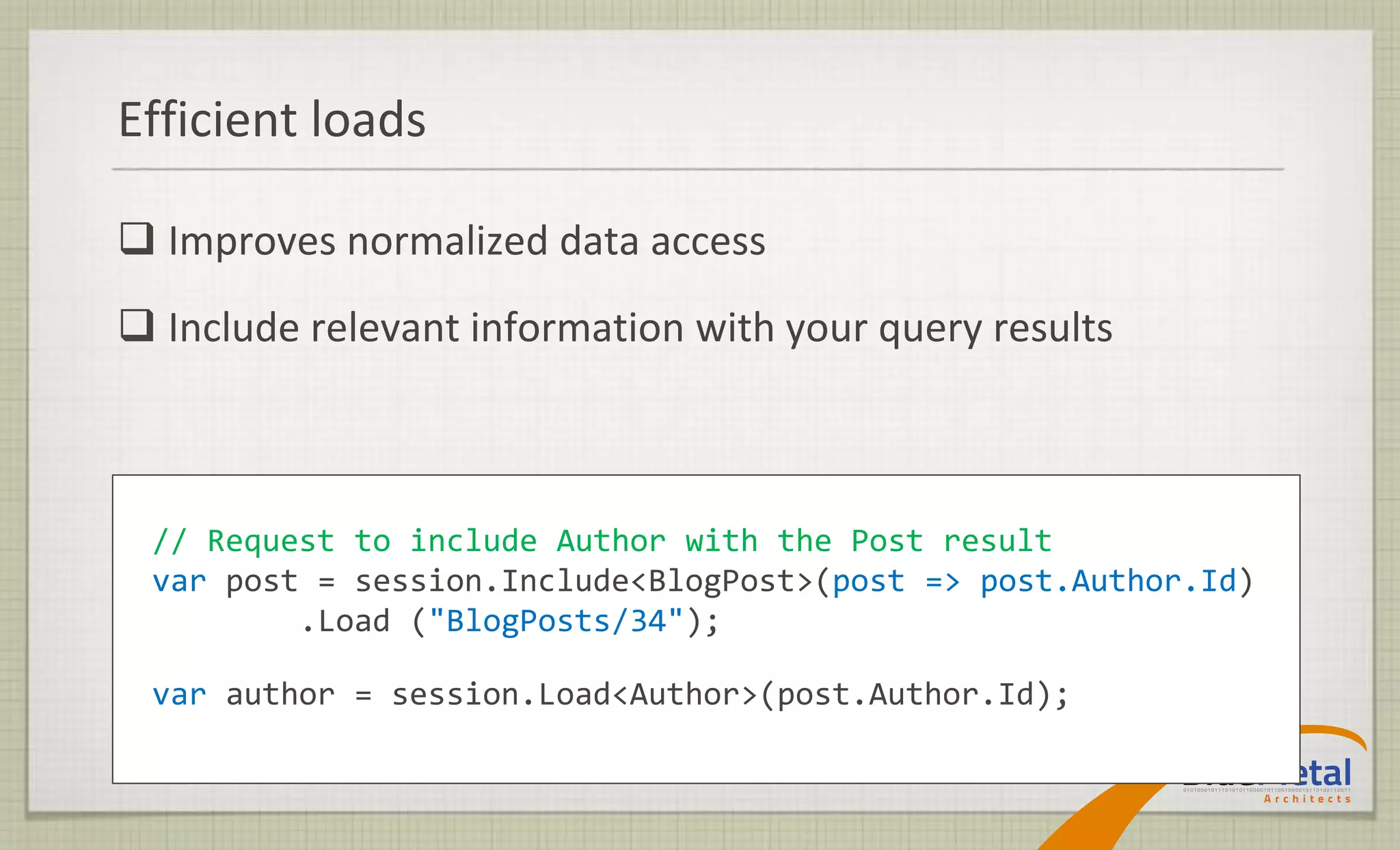 Efficient loads

 Improves normalized data access
 Include relevant information with your query results



 // Request to include Author with the Post result
 var post = session.Include<BlogPost>(post => post.Author.Id)
         .Load ("BlogPosts/34");

 var author = session.Load<Author>(post.Author.Id);
 