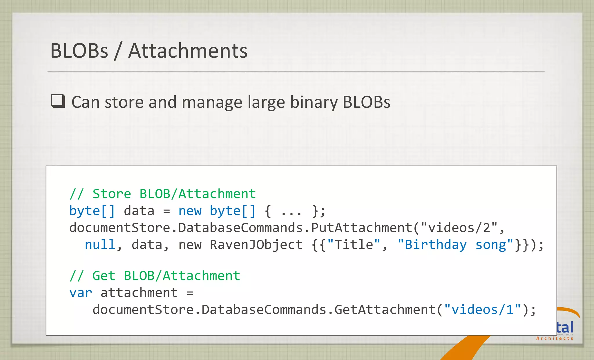 BLOBs / Attachments

 Can store and manage large binary BLOBs



  // Store BLOB/Attachment
  byte[] data = new byte[] { ... };
  documentStore.DatabaseCommands.PutAttachment("videos/2",
    null, data, new RavenJObject {{"Title", "Birthday song"}});

  // Get BLOB/Attachment
  var attachment =
     documentStore.DatabaseCommands.GetAttachment("videos/1");
 