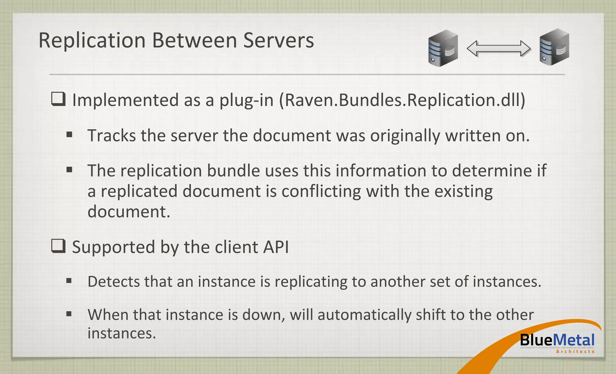 Replication Between Servers

  Implemented as a plug-in (Raven.Bundles.Replication.dll)
   Tracks the server the document was originally written on.
   The replication bundle uses this information to determine if
    a replicated document is conflicting with the existing
    document.
  Supported by the client API
   Detects that an instance is replicating to another set of instances.
   When that instance is down, will automatically shift to the other
    instances.
 