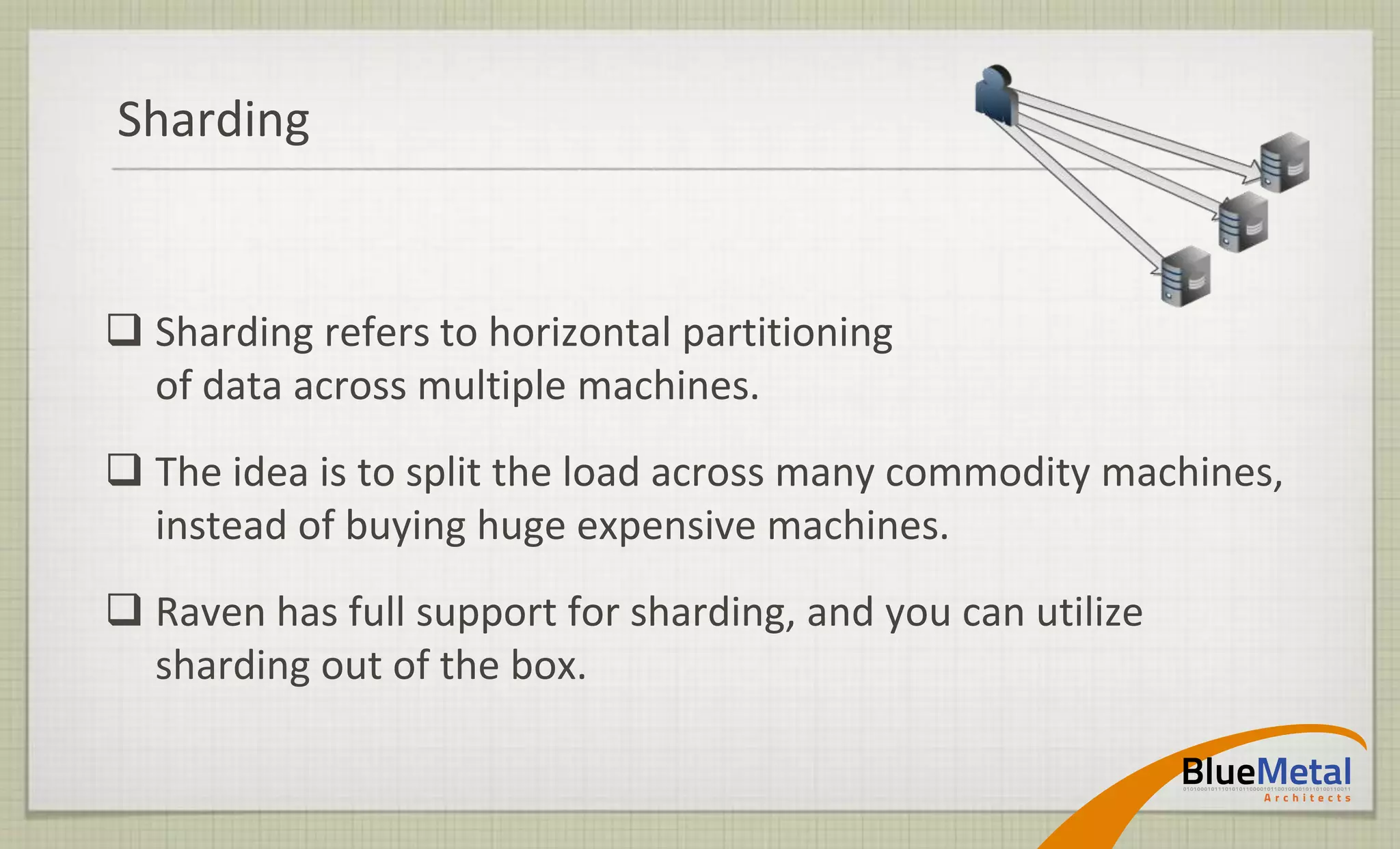 Sharding


 Sharding refers to horizontal partitioning
  of data across multiple machines.
 The idea is to split the load across many commodity machines,
  instead of buying huge expensive machines.
 Raven has full support for sharding, and you can utilize
  sharding out of the box.
 
