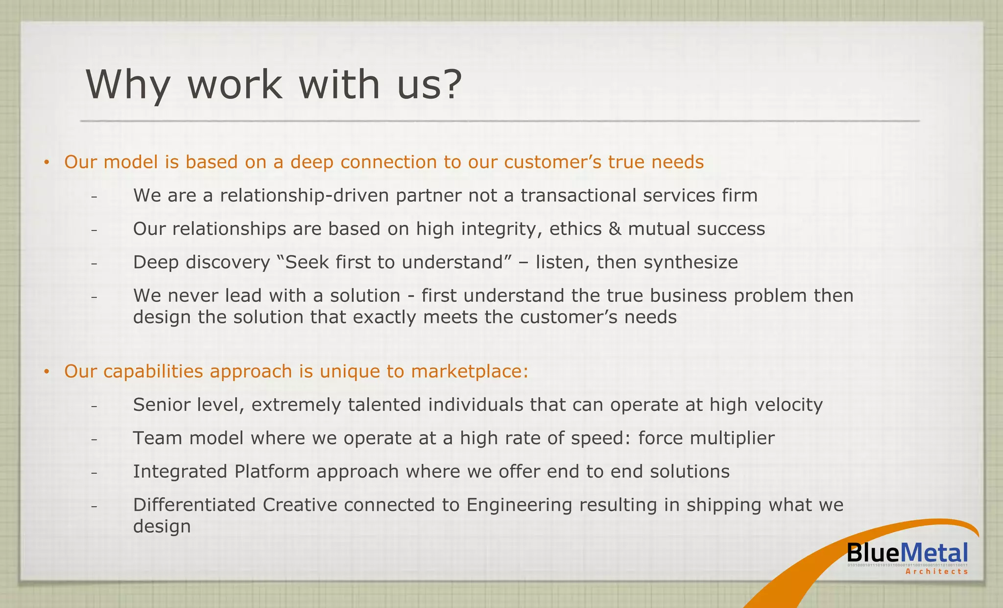 Why work with us?
• Our model is based on a deep connection to our customer’s true needs
     ̵   We are a relationship-driven partner not a transactional services firm
     ̵   Our relationships are based on high integrity, ethics & mutual success
     ̵   Deep discovery “Seek first to understand” – listen, then synthesize
     ̵   We never lead with a solution - first understand the true business problem then
         design the solution that exactly meets the customer’s needs


• Our capabilities approach is unique to marketplace:
     ̵   Senior level, extremely talented individuals that can operate at high velocity
     ̵   Team model where we operate at a high rate of speed: force multiplier
     ̵   Integrated Platform approach where we offer end to end solutions
     ̵   Differentiated Creative connected to Engineering resulting in shipping what we
         design
 