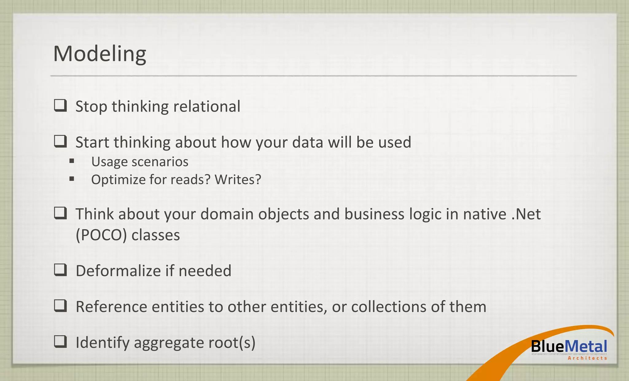 Modeling

 Stop thinking relational

 Start thinking about how your data will be used
     Usage scenarios
     Optimize for reads? Writes?

 Think about your domain objects and business logic in native .Net
  (POCO) classes

 Deformalize if needed

 Reference entities to other entities, or collections of them

 Identify aggregate root(s)
 