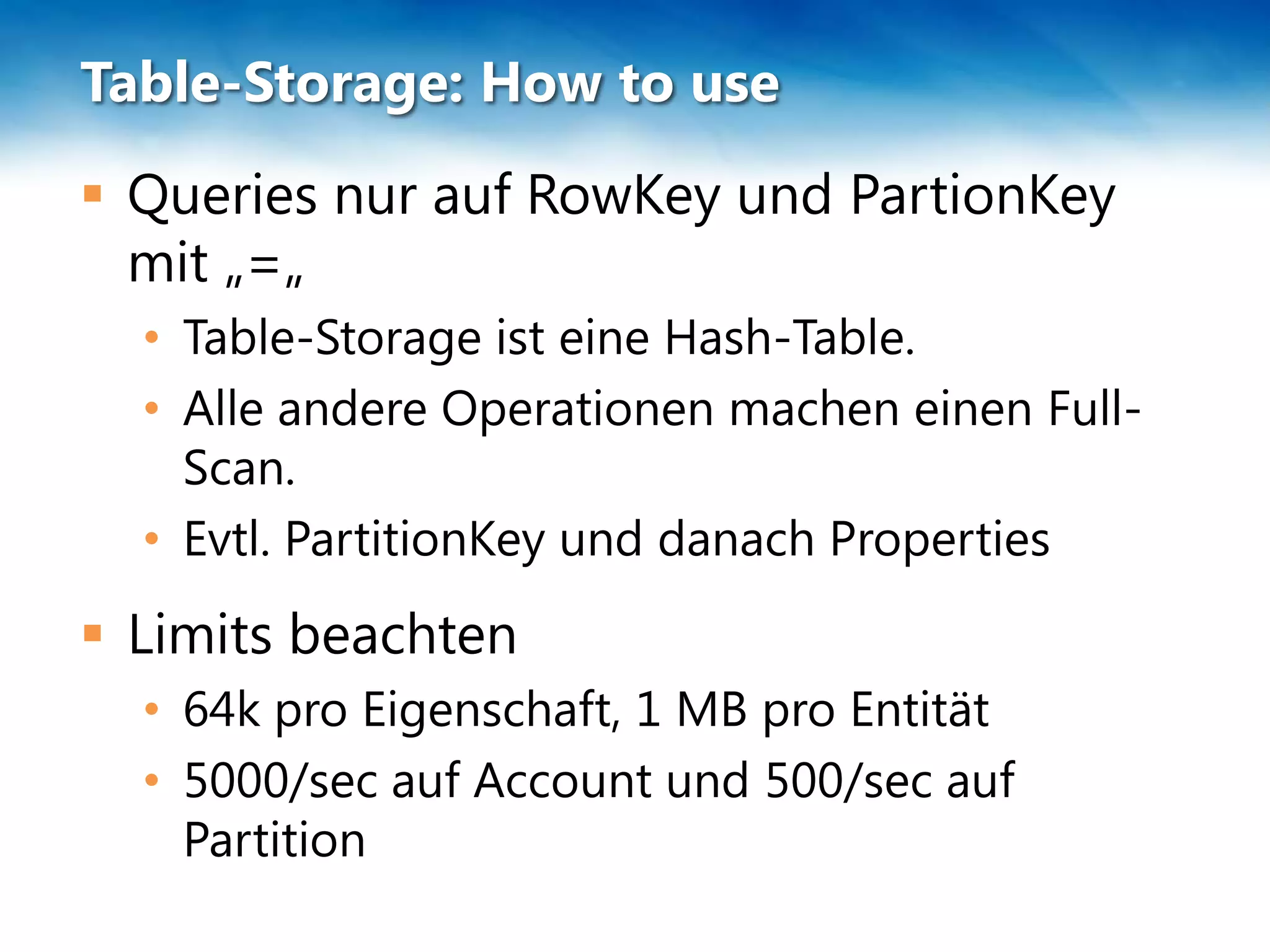 Table-Storage: How to use
 Queries nur auf RowKey und PartionKey
  mit „=„
  • Table-Storage ist eine Hash-Table.
  • Alle andere Operationen machen einen Full-
    Scan.
  • Evtl. PartitionKey und danach Properties
 Limits beachten
  • 64k pro Eigenschaft, 1 MB pro Entität
  • 5000/sec auf Account und 500/sec auf
    Partition
 
