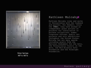 Kathleen Mulcahy
Kathleen Mulcahy lives and works
in Pennsylvania with her husband
and partner, Ron Desmett. Since
the 1980s, they have worked as
independent glass artists on
projects for installation in
private collections, homes,
corporate offices, public art
projects and solo exhibitions
throughout the United States.
Mulcahy has won many awards
including grants from the
National Endowment for the Arts,
the Pennsylvania Council on the
Arts, the Mid Atlantic Arts
Foundation and the Fulbright
Foundation.
R a v e n g a l l e r y
Silver Springs
48"h x 48"w
 