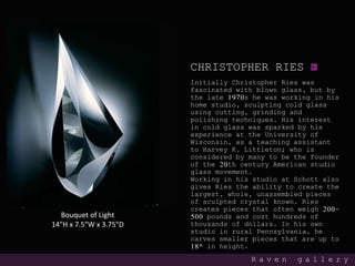 CHRISTOPHER RIES
Initially Christopher Ries was
fascinated with blown glass, but by
the late 1970s he was working in his
home studio, sculpting cold glass
using cutting, grinding and
polishing techniques. His interest
in cold glass was sparked by his
experience at the University of
Wisconsin, as a teaching assistant
to Harvey K. Littleton; who is
considered by many to be the founder
of the 20th century American studio
glass movement.
Working in his studio at Schott also
gives Ries the ability to create the
largest, whole, unassembled pieces
of sculpted crystal known. Ries
creates pieces that often weigh 200-
500 pounds and cost hundreds of
thousands of dollars. In his own
studio in rural Pennsylvania, he
carves smaller pieces that are up to
18″ in height.
R a v e n g a l l e r y
Bouquet of Light
14"H x 7.5"W x 3.75"D
 