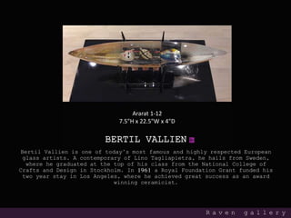 BERTIL VALLIEN
Bertil Vallien is one of today’s most famous and highly respected European
glass artists. A contemporary of Lino Tagliapietra, he hails from Sweden,
where he graduated at the top of his class from the National College of
Crafts and Design in Stockholm. In 1961 a Royal Foundation Grant funded his
two year stay in Los Angeles, where he achieved great success as an award
winning ceramicist.
R a v e n g a l l e r y
Ararat 1-12
7.5"H x 22.5"W x 4"D
 