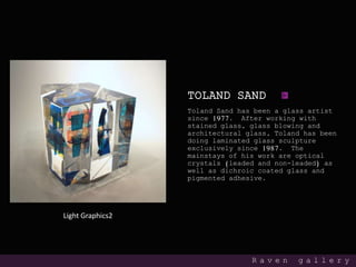 TOLAND SAND
Toland Sand has been a glass artist
since 1977. After working with
stained glass, glass blowing and
architectural glass, Toland has been
doing laminated glass sculpture
exclusively since 1987. The
mainstays of his work are optical
crystals (leaded and non-leaded) as
well as dichroic coated glass and
pigmented adhesive.
R a v e n g a l l e r y
Light Graphics2
 