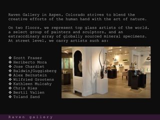 Raven Gallery in Aspen, Colorado strives to blend the
creative efforts of the human hand with the art of nature.
On two floors, we represent top glass artists of the world,
a select group of painters and sculptors, and an
extraordinary array of globally sourced mineral specimens.
At street level, we carry artists such as:
 Scott Fraser
 Heriberto Mora
 Jose Chardiet
 Baldwin/Guggisberg
 Alex Bernstein
 Wilfried Grootens
 Kathleen Mulcahy
 Chris Ries
 Bertil Valien
 Toland Sand
R a v e n g a l l e r y
 