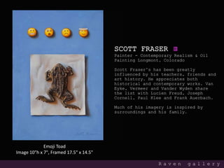 SCOTT FRASER
Painter - Contemporary Realism & Oil
Painting Longmont, Colorado
Scott Fraser’s has been greatly
influenced by his teachers, friends and
art history. He appreciates both
historical and contemporary works. Van
Eyke, Vermeer and Vander Wyden share
the list with Lucien Freud, Joseph
Cornell, Paul Klee and Frank Auerbach.
Much of his imagery is inspired by
surroundings and his family.
R a v e n g a l l e r y
Emoji Toad
Image 10"h x 7", Framed 17.5" x 14.5"
 