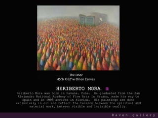HERIBERTO MORA
Heriberto Mora was born in Havana, Cuba. He graduated from the San
Alejandro National Academy of Fine Arts in Havana, made his way to
Spain and in 1993 arrived in Florida. His paintings are done
exclusively in oil and reflect the tension between the spiritual and
material work, between visible and invisible reality.
R a v e n g a l l e r y
The Door
45"h X 62"w Oil on Canvas
 