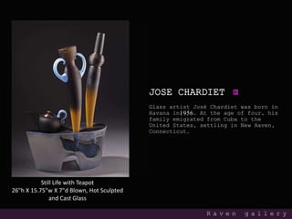 JOSE CHARDIET
Glass artist José Chardiet was born in
Havana in1956. At the age of four, his
family emigrated from Cuba to the
United States, settling in New Haven,
Connecticut.
R a v e n g a l l e r y
Still Life with Teapot
26"h X 15.75"w X 7"d Blown, Hot Sculpted
and Cast Glass
 