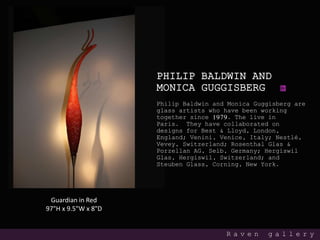 PHILIP BALDWIN AND
MONICA GUGGISBERG
Philip Baldwin and Monica Guggisberg are
glass artists who have been working
together since 1979. The live in
Paris. They have collaborated on
designs for Best & Lloyd, London,
England; Venini, Venice, Italy; Nestlé,
Vevey, Switzerland; Rosenthal Glas &
Porzellan AG, Selb, Germany; Hergiswil
Glas, Hergiswil, Switzerland; and
Steuben Glass, Corning, New York.
R a v e n g a l l e r y
Guardian in Red
97"H x 9.5"W x 8"D
 
