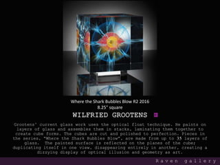 WILFRIED GROOTENS
Grootens’ current glass work uses the optical float technique. He paints on
layers of glass and assembles them in stacks, laminating them together to
create cube forms. The cubes are cut and polished to perfection. Pieces in
the series, “Where the Shark Bubbles Blow”, are made from up to 35 layers of
glass. The painted surface is reflected on the planes of the cube;
duplicating itself in one view, disappearing entirely in another, creating a
dizzying display of optical illusion and geometry as art.
R a v e n g a l l e r y
Where the Shark Bubbles Blow R2 2016
8.25" square
 