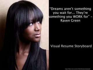 “Dreams aren’t something
   you wait for... They’re
something you WORK for” -
       Raven Green




 Visual Resume Storyboard




         Image of Raven Green courtesy of Andy Rodriquez photography
 