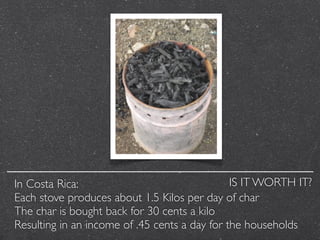 In Costa Rica:                                 IS IT WORTH IT?
Each stove produces about 1.5 Kilos per day of char
The cha...