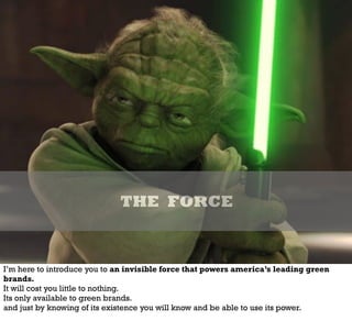 THE FORCE
I’m here to introduce you to an invisible force that powers america’s leading green
brands.
It will cost you little to nothing.
Its only available to green brands.
and just by knowing of its existence you will know and be able to use its power.
 