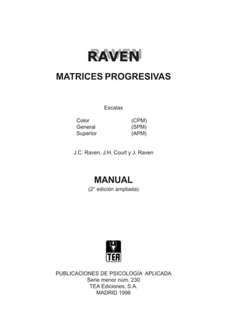 RAVEN
RAVEN
MATRICES PROGRESIVAS
Escalas
Color (CPM)
General (SPM)
Superior (APM)
J.C. Raven, J.H. Court y J. Raven
MANUAL
(2° edición ampliada)
PUBLICACIONES DE PSICOLOGÍA APLICADA
Serie menor núm. 230
TEA Ediciones, S.A.
MADRID 1996
 