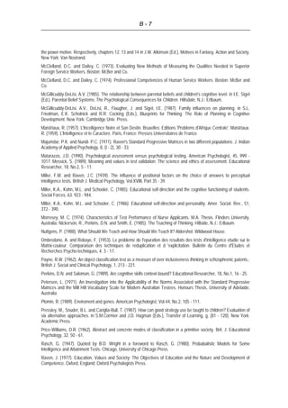 B - 7
the power motive. Respectively, chapters 12, 13 and 14 in J.W. Atkinson (Ed.), Motives in Fantasy, Action and Society.
New York: Van Nostrand.
McClelland, D.C. and Dailey, C. (1973). Evaluating New Methods of Measuring the Qualities Needed in Superior
Foreign Service Workers. Boston: McBer and Co.
McClelland, D.C. and Dailey, C. (1974). Professional Competencies of Human Service Workers. Boston: McBer and
Co.
McGillicuddy-DeLisi, A.V. (1985). The relationship between parental beliefs and children's cognitive level. in I.E. Sigel
(Ed.), Parental Belief Systems: The Psychological Consequences for Children. Hillsdale, N.J.: Erlbaum.
McGillicuddy-DeLisi, A.V., DeLisi, R., Flaugher, J. and Sigel, I.E. (1987). Family influences on planning. in S.L.
Friedman, E.K. Scholnick and R.R. Cocking (Eds.), Blueprints for Thinking: The Role of Planning in Cognitive
Development. New York: Cambridge Univ. Press.
Maistriaux, R. (1957). L'Incelligence Noire et Son Destin. Bruxelles: Editions 'Problems d'Afrique Centrale'. Maistriaux.
R. (1959). L'Intelligence et le Caractere. Paris, France: Presses Universitaires de France.
Majumdar, P.K. and Nundi. P.C. (1971). Raven's Standard Progressive Matrices in two different populations. J. Indian
Academy of Applied Psychology, 8, (l - 2), 30 - 33.
Matarazzo, J.D. (1990). Psychological assessment versus psychological testing. American Psychologist, 45, 999 -
1017. Messick, S. (1989). Meaning and values in test validation: The science and ethics of assessment. Educational
Researcher, 18, No.2, 5 - 11.
Miller, F.M. and Raven, J.C. (1939). The influence of positional factors on the choice of answers to perceptual
intelligence tests. British J. Medical Psychology, Vol.XVIII, Part 35 - 39.
Miller, K.A., Kohn, M.L. and Schooler, C. (1985). Educational self-direction and the cognitive functioning of students.
Social Forces, 63. 923 - 944.
Miller, K.A., Kohn, M.L. and Schooler, C. (1986). Educational self-direction and personality. Amer. Social. Rev., 51,
372 - 390.
Morresey, M. C. (1974). Characteristics of Test Performance of Nurse Applicants. M.A. Thesis. Flinders University,
Australia. Nickerson, R., Perkins, D.N. and Smith, E. (1985). The Teaching of Thinking. Hillside, N.J.: Erlbaum.
Nuttgens, P. (1988). What Should We Teach and How Should We Teach It? Aldershot: Wildwood House.
Ombredane, A. and Robaye, F. (1953). Le probleme de l'epuration des resultats des tests d'intelligence etudie sur le
Matrix-couleur. Comparaison des techniques de reduplication et d 'explicitation. Bulletin du Centre d'Etudes et
Recherches Psycho-techniques, 4. 3 - 17.
Payne, R.W. (1962). An object classification test as a measure of over inclusiveness thinking in schizophrenic patents.:
British J. Social and Clinical Psychology, 1, 213 - 221.
Perkins, D.N. and Saloman, G. (1989). Are cognitive skills context-bound? Educational Researcher, 18, No.1, 16 - 25.
Petersen, L. (1971). An Investigation into the Applicability of the Norms Associated with the Standard Progressive
Matrices and the Mill Hill Vocabulary Scale for Modern Australian Testees. Honours Thesis, University of Adelaide,
Australia.
Plomin, R. (1989). Enviroment and genes. American Psychologist, Vol.44, No.2, 105 - 111.
Pressley, M., Snuder, B.L. and Cariglia-Bull, T. (1987). How can good strategy use be taught to children? Evaluation of
six alternative approaches. in S.M.Cormier and J.D. Hagman (Eds.), Transfer of Learning, g, (81 - 120). New York:
Academic Press.
Price-Williams, D.R. (1962). Abstract and concrete modes of classification in a primitive society. Brit. J. Educational
Psychology, 32, 50 - 61.
Rasch, G. (1947). Quoted by B.D. Wright in a foreword to Rasch, G. (1980). Probabalistic Models for Some
Intelligence and Attainment Tests. Chicago, University of Chicago Press.
Raven, J. (1977). Education, Values and Society: The Objectives of Education and the Nature and Development of
Competence. Oxford, England: Oxford Psychologists Press.
 