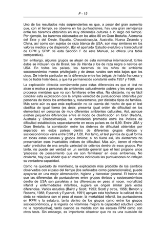 F - 15
Uno de los resultados más sorprendentes es que, a pesar del gran aumento
que, con el tiempo, se observa en las puntuaciones, hay una gran semejanza
entre los baremos obtenidos en muy diferentes culturas a lo largo del tiempo.
Por ejemplo, los baremos elaborados en los años 80 en Gran Bretaña, Alemania
del Este y del Oeste, España, Checoslovaquia, Australia, Nueva Zelanda y
China, así como con sujetos de raza blanca de USA, son muy similares en los
valores medios y de dispersión. (En el apartado 'Estudio evolutivo y transcultural
de CPM y SPM' de esta Sección F de este Manual, se ofrece una tabla
comparativa).
Sin embargo, algunos grupos se alejan de esta normativa internacional. Entre
éstos se incluyen los de Brasil, los de Irlanda y los de raza negra o nativos en
USA. En todos los países, los baremos de los niños de ambiente
socioeconómico menos privilegiado y de áreas rurales son más bajos que los
otros. De interés particular es la diferencia entre los belgas de habla francesa y
los de habla holandesa, y que ha permanecido constante entre 1957 y 1968.
La explicación ofrecida comúnmente para estas diferencias es que el test no
atrae o motiva a personas de ambientes culturalmente pobres y les exige unos
procesos mentales que no son familiares entre ellas. No obstante, no es fácil
conciliar esta explicación con la amplia variedad de puntuaciones obtenidas por
personas de todos los ambientes y, naturalmente, por distintos tipos de familias.
Más serio aún es que esta explicación no da cuenta del hecho de que el test
clasifica de igual forma (es decir, presenta igual orden de dificultad en los
elementos) en personas de muy diferentes ambientes culturales. Así, aunque
existen pequeñas diferencias entre el modo de clasificación en Gran Bretaña,
Australia y Checoslovaquia, la correlación promedio entre los índices de
dificultad establecidos separadamente en estos países es de 0,99. Entre USA y
Gran Bretaña, la correlación entre los órdenes de dificultad obtenidos por
separado en estos países dentro de diferentes grupos étnicos y
socioeconómicos varía entre 0,98 y 1,00. Por tanto, el test puntúa de igual forma
en todas estas culturas y grupos étnicos; si no fuera así, los elementos no
presentarían esos invariables índices de dificultad. Más aún, tienen el mismo
valor predictivo de una amplia variedad de criterios dentro de esos grupos. Por
tanto, no puede ser verdad en un sentido general que el test propone unos
'procesos de pensamiento que no son familiares' en esos ambientes. No
obstante, hay que añadir que en muchos individuos las puntuaciones no reflejan
su verdadera capacidad.
Como ha quedado de manifiesto, la explicación más probable de los cambios
observados con el paso del tiempo (los señalados como generacionales), puede
apoyarse en una mejor alimentación, higiene y bienestar general. El hecho de
que las diferencias de puntuaciones entre grupos étnicos y socioeconómicos
dentro de USA son paralelas a las diferencias en peso al nacer, mortalidad
infantil y enfermedades infantiles, sugiere un origen similar para estas
diferencias. Varios estudios (Baird y Scott, 1953; Scott y otros, 1956; Benton y
Roberts, 1988; Eysenck y Eysenck, 1991) apoyan esta hipótesis: la calidad de la
dieta se relaciona con el peso al nacer, la mortalidad infantil, las puntuaciones
en RPM y la estatura, tanto dentro de los grupos como entre los grupos
socioeconómicos, y la ingesta de vitaminas mejora la capacidad eductiva (pero
no la reproductiva), tanto cuando es medida con las escalas RPM como con
otros tests. Sin embargo, es importante observar que no es una cuestión de
 