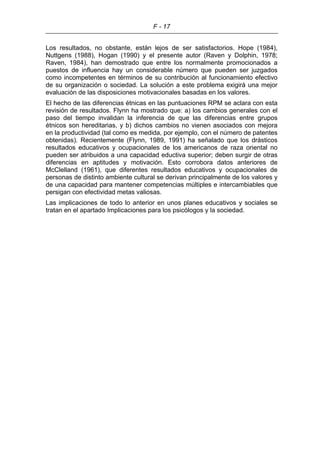 F - 17
Los resultados, no obstante, están lejos de ser satisfactorios. Hope (1984),
Nuttgens (1988), Hogan (1990) y el presente autor (Raven y Dolphin, 1978;
Raven, 1984), han demostrado que entre los normalmente promocionados a
puestos de influencia hay un considerable número que pueden ser juzgados
como incompetentes en términos de su contribución al funcionamiento efectivo
de su organización o sociedad. La solución a este problema exigirá una mejor
evaluación de las disposiciones motivacionales basadas en los valores.
El hecho de las diferencias étnicas en las puntuaciones RPM se aclara con esta
revisión de resultados. Flynn ha mostrado que: a) los cambios generales con el
paso del tiempo invalidan la inferencia de que las diferencias entre grupos
étnicos son hereditarias, y b) dichos cambios no vienen asociados con mejora
en la productividad (tal como es medida, por ejemplo, con el número de patentes
obtenidas). Recientemente (Flynn, 1989, 1991) ha señalado que los drásticos
resultados educativos y ocupacionales de los americanos de raza oriental no
pueden ser atribuidos a una capacidad eductiva superior; deben surgir de otras
diferencias en aptitudes y motivación. Esto corrobora datos anteriores de
McClelland (1961), que diferentes resultados educativos y ocupacionales de
personas de distinto ambiente cultural se derivan principalmente de los valores y
de una capacidad para mantener competencias múltiples e intercambiables que
persigan con efectividad metas valiosas.
Las implicaciones de todo lo anterior en unos planes educativos y sociales se
tratan en el apartado Implicaciones para los psicólogos y la sociedad.
 